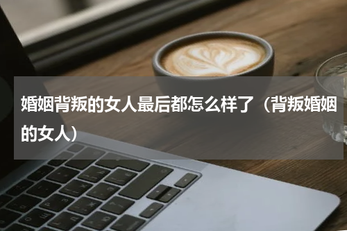 婚姻背叛的女人最后都怎么样了（背叛婚姻的女人）