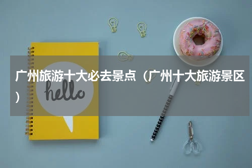 广州旅游十大必去景点（广州十大旅游景区）