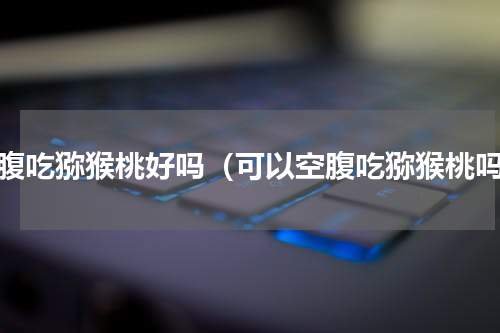 空腹吃猕猴桃好吗（可以空腹吃猕猴桃吗）