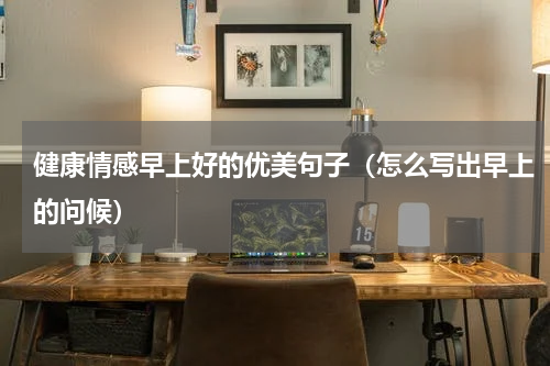 健康情感早上好的优美句子（怎么写出早上的问候）
