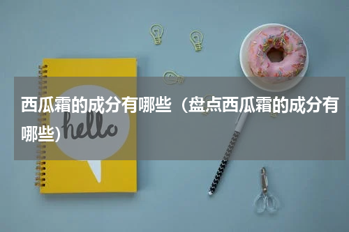 西瓜霜的成分有哪些（盘点西瓜霜的成分有哪些）