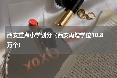 西安重点小学划分（西安再增学位10.8万个）