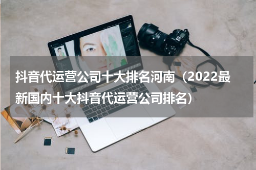 抖音代运营公司十大排名河南（2022最新国内十大抖音代运营公司排名）