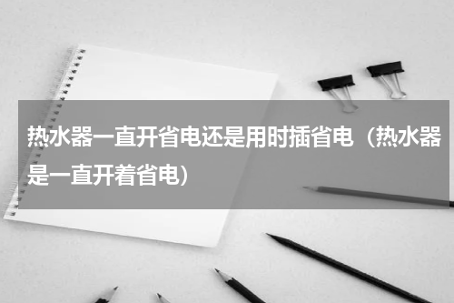 热水器一直开省电还是用时插省电（热水器是一直开着省电）