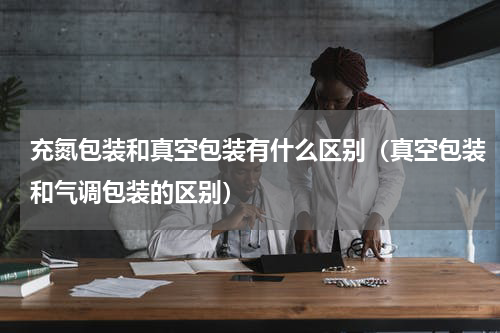 充氮包装和真空包装有什么区别（真空包装和气调包装的区别）