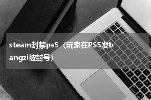 steam封禁ps5（玩家在PS5发bangzi被封号）