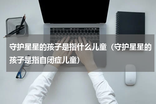 守护星星的孩子是指什么儿童（守护星星的孩子是指自闭症儿童）