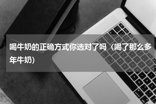 喝牛奶的正确方式你选对了吗（喝了那么多年牛奶）