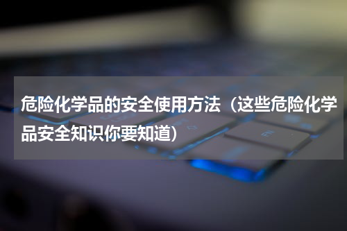危险化学品的安全使用方法（这些危险化学品安全知识你要知道）