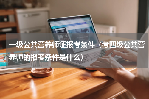 一级公共营养师证报考条件（考四级公共营养师的报考条件是什么）