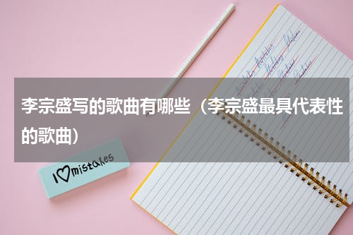 李宗盛写的歌曲有哪些（李宗盛最具代表性的歌曲）