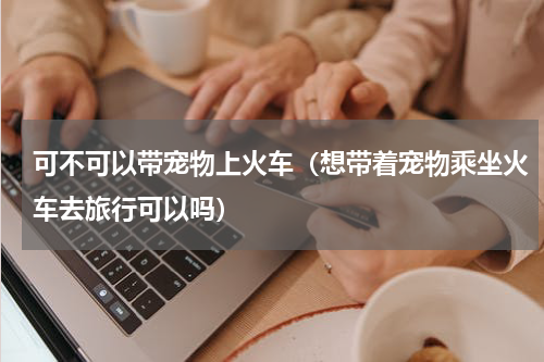 可不可以带宠物上火车（想带着宠物乘坐火车去旅行可以吗）