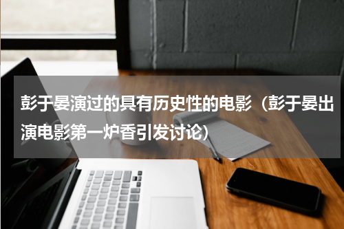 彭于晏演过的具有历史性的电影（彭于晏出演电影第一炉香引发讨论）