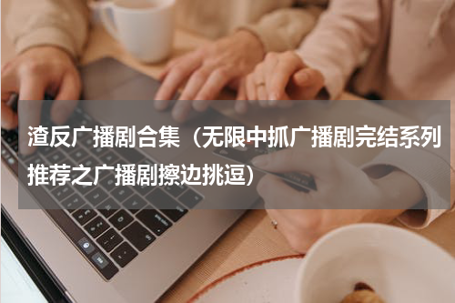 渣反广播剧合集（无限中抓广播剧完结系列推荐之广播剧擦边挑逗）