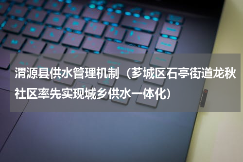 渭源县供水管理机制（芗城区石亭街道龙秋社区率先实现城乡供水一体化）