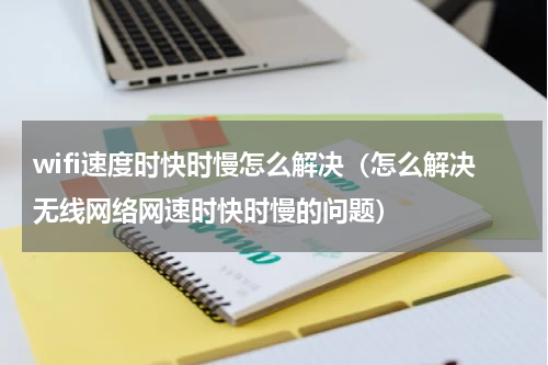 wifi速度时快时慢怎么解决（怎么解决无线网络网速时快时慢的问题）