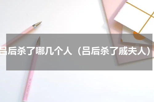 吕后杀了哪几个人（吕后杀了戚夫人）