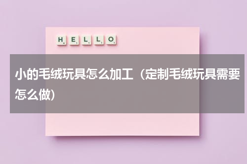 小的毛绒玩具怎么加工（定制毛绒玩具需要怎么做）