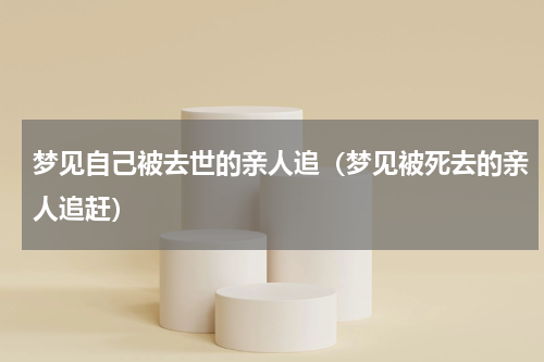 梦见自己被去世的亲人追（梦见被死去的亲人追赶）