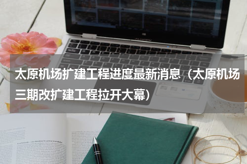 太原机场扩建工程进度最新消息（太原机场三期改扩建工程拉开大幕）