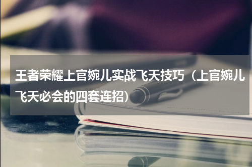 王者荣耀上官婉儿实战飞天技巧（上官婉儿飞天必会的四套连招）