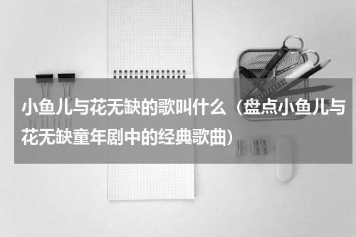 小鱼儿与花无缺的歌叫什么（盘点小鱼儿与花无缺童年剧中的经典歌曲）