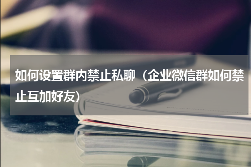 如何设置群内禁止私聊（企业微信群如何禁止互加好友）