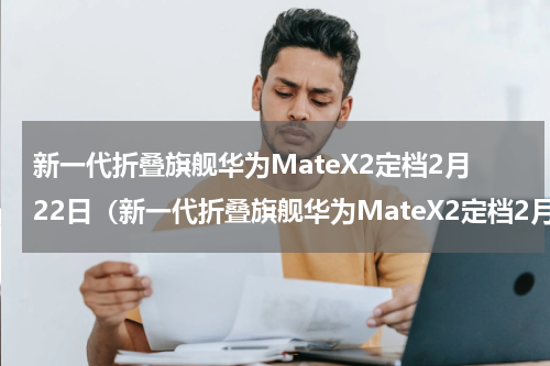 新一代折叠旗舰华为MateX2定档2月22日（新一代折叠旗舰华为MateX2定档2月22日）