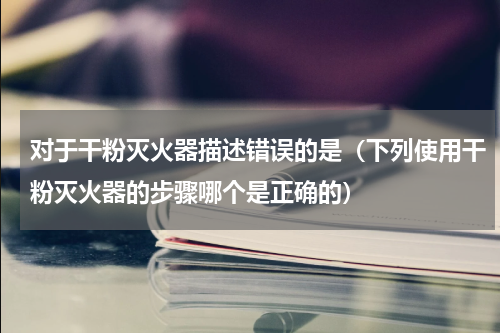 对于干粉灭火器描述错误的是（下列使用干粉灭火器的步骤哪个是正确的）