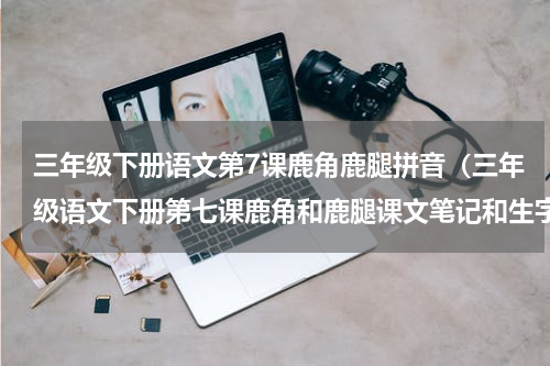 三年级下册语文第7课鹿角鹿腿拼音（三年级语文下册第七课鹿角和鹿腿课文笔记和生字笔顺组词）