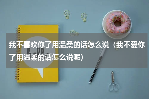 我不喜欢你了用温柔的话怎么说（我不爱你了用温柔的话怎么说呢）
