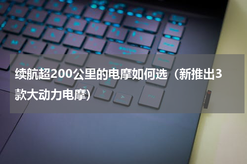 续航超200公里的电摩如何选（新推出3款大动力电摩）