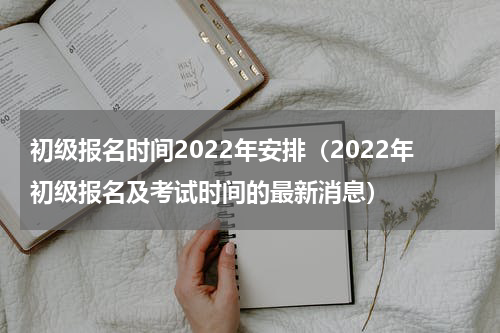 初级报名时间2022年安排（2022年初级报名及考试时间的最新消息）