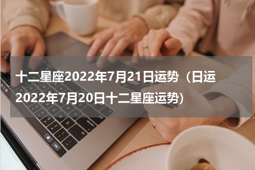 十二星座2022年7月21日运势（日运2022年7月20日十二星座运势）