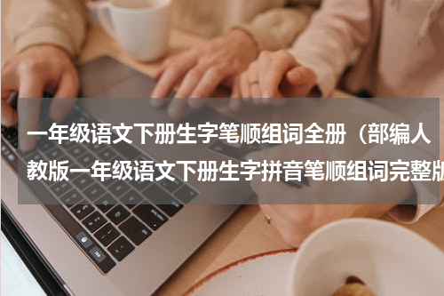 一年级语文下册生字笔顺组词全册（部编人教版一年级语文下册生字拼音笔顺组词完整版）