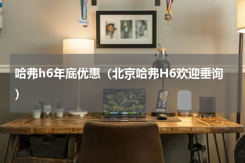 哈弗h6年底优惠（北京哈弗H6欢迎垂询）