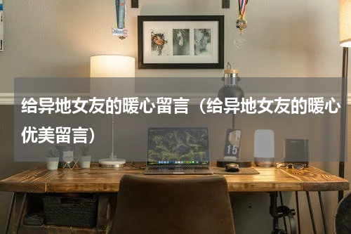 给异地女友的暖心留言（给异地女友的暖心优美留言）
