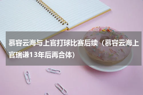 慕容云海与上官打球比赛后续（慕容云海上官瑞谦13年后再合体）
