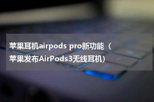 苹果耳机airpods pro新功能（苹果发布AirPods3无线耳机）