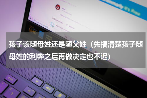 孩子该随母姓还是随父姓（先搞清楚孩子随母姓的利弊之后再做决定也不迟）