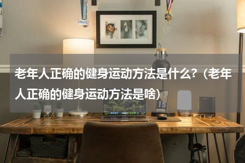 老年人正确的健身运动方法是什么?（老年人正确的健身运动方法是啥）