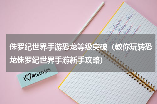 侏罗纪世界手游恐龙等级突破（教你玩转恐龙侏罗纪世界手游新手攻略）