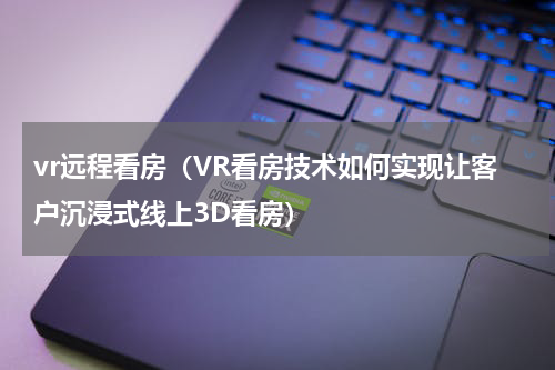 vr远程看房（VR看房技术如何实现让客户沉浸式线上3D看房）