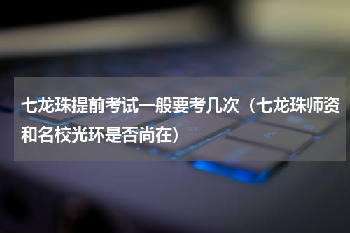 七龙珠提前考试一般要考几次（七龙珠师资和名校光环是否尚在）