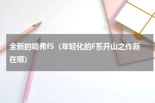 全新的哈弗f5（年轻化的F系开山之作新在哪）