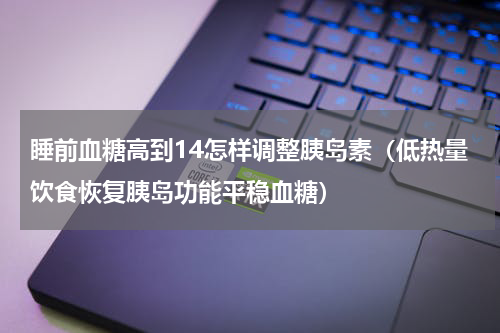 睡前血糖高到14怎样调整胰岛素（低热量饮食恢复胰岛功能平稳血糖）