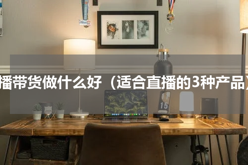 直播带货做什么好（适合直播的3种产品）