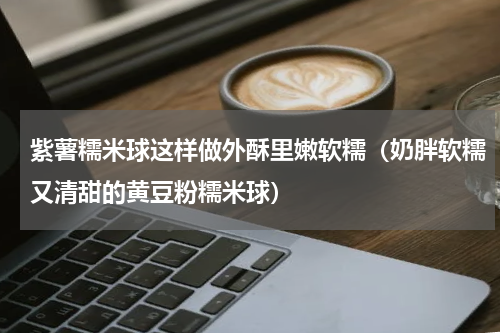 紫薯糯米球这样做外酥里嫩软糯（奶胖软糯又清甜的黄豆粉糯米球）