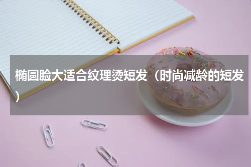 椭圆脸大适合纹理烫短发（时尚减龄的短发）