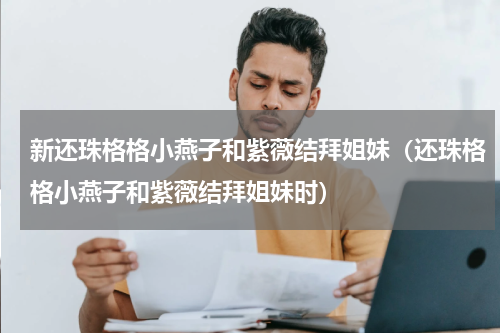 新还珠格格小燕子和紫薇结拜姐妹（还珠格格小燕子和紫薇结拜姐妹时）